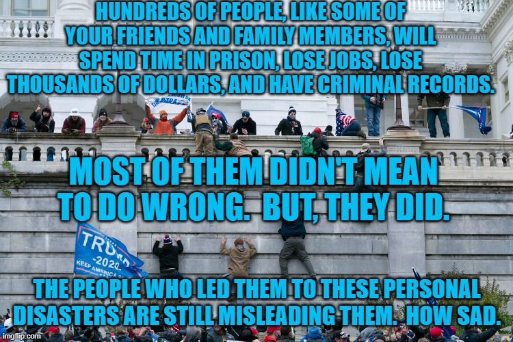 Attacking America does not make you a patriot. | HUNDREDS OF PEOPLE, LIKE SOME OF YOUR FRIENDS AND FAMILY MEMBERS, WILL SPEND TIME IN PRISON, LOSE JOBS, LOSE THOUSANDS OF DOLLARS, AND HAVE CRIMINAL RECORDS. MOST OF THEM DIDN'T MEAN TO DO WRONG.  BUT, THEY DID. THE PEOPLE WHO LED THEM TO THESE PERSONAL DISASTERS ARE STILL MISLEADING THEM.  HOW SAD. | image tagged in politics | made w/ Imgflip meme maker