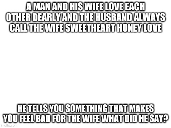 Blank White Template | A MAN AND HIS WIFE LOVE EACH OTHER DEARLY AND THE HUSBAND ALWAYS CALL THE WIFE SWEETHEART HONEY LOVE; HE TELLS YOU SOMETHING THAT MAKES YOU FEEL BAD FOR THE WIFE WHAT DID HE SAY? | image tagged in blank white template | made w/ Imgflip meme maker
