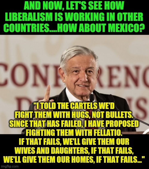 I am surprised Californians are not fleeing to Mexico with the liberal darling they have pretending to be Mexico's President | AND NOW, LET'S SEE HOW LIBERALISM IS WORKING IN OTHER COUNTRIES....HOW ABOUT MEXICO? "I TOLD THE CARTELS WE'D FIGHT THEM WITH HUGS, NOT BULLETS. SINCE THAT HAS FAILED, I HAVE PROPOSED FIGHTING THEM WITH FELLATIO. IF THAT FAILS, WE'LL GIVE THEM OUR WIVES AND DAUGHTERS, IF THAT FAILS, WE'LL GIVE THEM OUR HOMES, IF THAT FAILS..." | image tagged in amlo,president,liberal logic | made w/ Imgflip meme maker