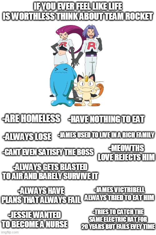 JUST THINK | IF YOU EVER FEEL LIKE LIFE IS WORTHLESS THINK ABOUT TEAM ROCKET; -HAVE NOTHING TO EAT; -ARE HOMELESS; -JAMES USED TO LIVE IN A RICH FAMILY; -ALWAYS LOSE; -MEOWTHS LOVE REJECTS HIM; -CANT EVEN SATISFY THE BOSS; -ALWAYS GETS BLASTED TO AIR AND BARELY SURVIVE IT; -JAMES VICTRIBELL ALWAYS TRIED TO EAT HIM; -ALWAYS HAVE PLANS THAT ALWAYS FAIL; -TRIES TO CATCH THE SAME ELECTRIC RAT FOR 20 YEARS BUT FAILS EVEY TIME; -JESSIE WANTED TO BECOME A NURSE | image tagged in blank white template,memes,funny,pokemon,team rocket | made w/ Imgflip meme maker