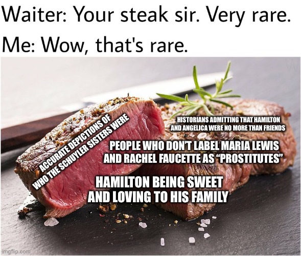 rare steak meme | HISTORIANS ADMITTING THAT HAMILTON AND ANGELICA WERE NO MORE THAN FRIENDS; PEOPLE WHO DON’T LABEL MARIA LEWIS AND RACHEL FAUCETTE AS “PROSTITUTES”; ACCURATE DEPICTIONS OF WHO THE SCHUYLER SISTERS WERE; HAMILTON BEING SWEET AND LOVING TO HIS FAMILY | image tagged in rare steak meme | made w/ Imgflip meme maker
