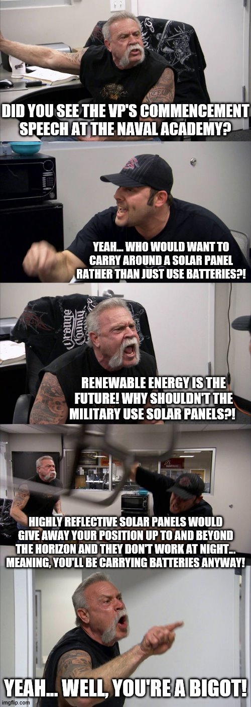 VP vs Batteries... FIGHT! | DID YOU SEE THE VP'S COMMENCEMENT SPEECH AT THE NAVAL ACADEMY? YEAH... WHO WOULD WANT TO CARRY AROUND A SOLAR PANEL RATHER THAN JUST USE BATTERIES?! RENEWABLE ENERGY IS THE FUTURE! WHY SHOULDN'T THE MILITARY USE SOLAR PANELS?! HIGHLY REFLECTIVE SOLAR PANELS WOULD GIVE AWAY YOUR POSITION UP TO AND BEYOND THE HORIZON AND THEY DON'T WORK AT NIGHT... MEANING, YOU'LL BE CARRYING BATTERIES ANYWAY! YEAH... WELL, YOU'RE A BIGOT! | image tagged in memes,american chopper argument,naval academy,commensement,solar power,batteries | made w/ Imgflip meme maker