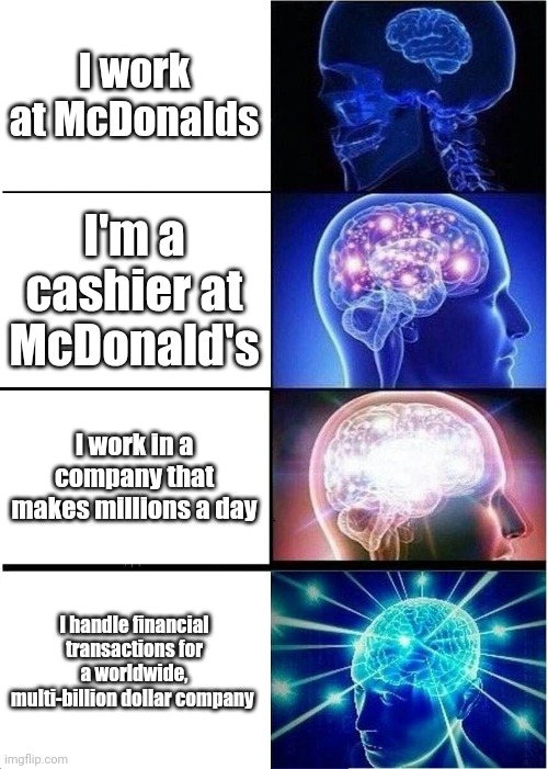 Expanding Brain | I work at McDonalds; I'm a cashier at McDonald's; I work in a company that makes millions a day; I handle financial transactions for a worldwide, multi-billion dollar company | image tagged in memes,expanding brain | made w/ Imgflip meme maker