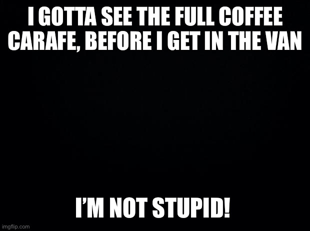 Black background | I GOTTA SEE THE FULL COFFEE CARAFE, BEFORE I GET IN THE VAN; I’M NOT STUPID! | image tagged in black background | made w/ Imgflip meme maker
