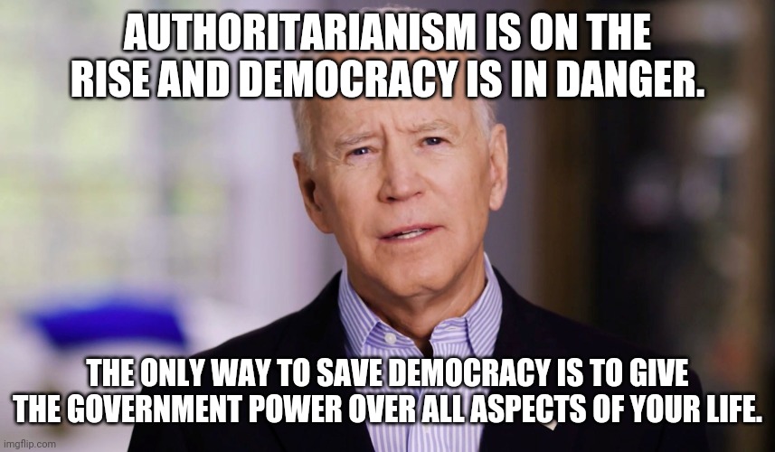 Democracy is in danger. | AUTHORITARIANISM IS ON THE RISE AND DEMOCRACY IS IN DANGER. THE ONLY WAY TO SAVE DEMOCRACY IS TO GIVE THE GOVERNMENT POWER OVER ALL ASPECTS OF YOUR LIFE. | image tagged in joe biden 2020 | made w/ Imgflip meme maker