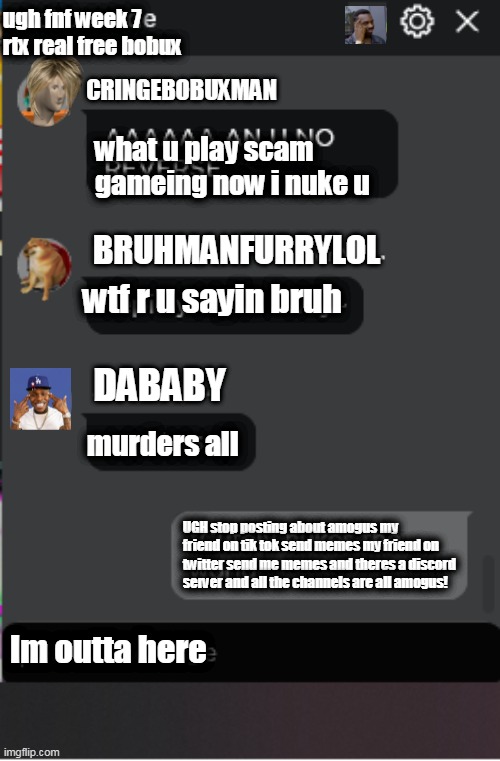 Dababy in Roblos Chat | ugh fnf week 7 rtx real free bobux; CRINGEBOBUXMAN; what u play scam gameing now i nuke u; BRUHMANFURRYLOL; wtf r u sayin bruh; DABABY; murders all; UGH stop posting about amogus my friend on tik tok send memes my friend on twitter send me memes and theres a discord server and all the channels are all amogus! Im outta here | image tagged in normal roblox chat | made w/ Imgflip meme maker