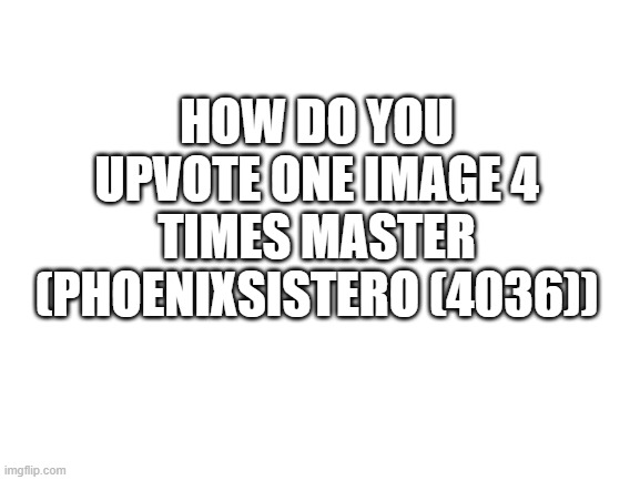 Blank White Template | HOW DO YOU UPVOTE ONE IMAGE 4 TIMES MASTER (PHOENIXSISTERO (4036)) | image tagged in blank white template | made w/ Imgflip meme maker