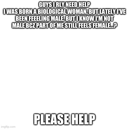 please | GUYS I RLY NEED HELP
I WAS BORN A BIOLOGICAL WOMAN, BUT LATELY I'VE BEEN FEEELING MALE. BUT I KNOW I'M NOT MALE BCZ PART OF ME STILL FEELS FEMALE...? PLEASE HELP | image tagged in memes,blank transparent square | made w/ Imgflip meme maker