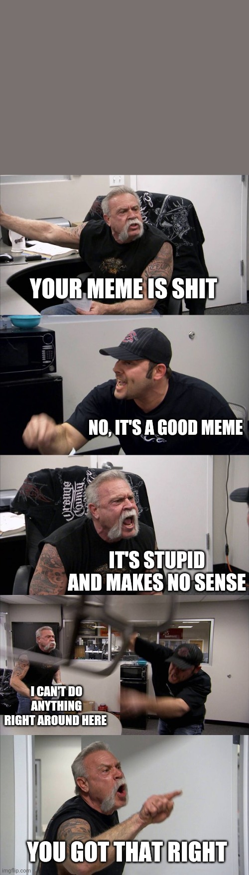 American Chopper Argument Meme | YOUR MEME IS SHIT; NO, IT'S A GOOD MEME; IT'S STUPID AND MAKES NO SENSE; I CAN'T DO ANYTHING RIGHT AROUND HERE; YOU GOT THAT RIGHT | image tagged in memes,american chopper argument | made w/ Imgflip meme maker