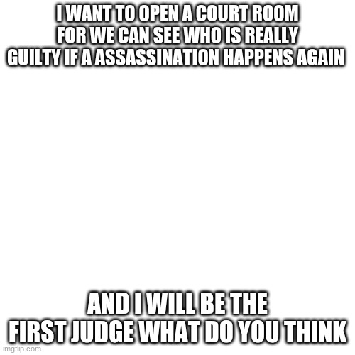 Blank Transparent Square | I WANT TO OPEN A COURT ROOM FOR WE CAN SEE WHO IS REALLY GUILTY IF A ASSASSINATION HAPPENS AGAIN; AND I WILL BE THE FIRST JUDGE WHAT DO YOU THINK | image tagged in memes,blank transparent square | made w/ Imgflip meme maker