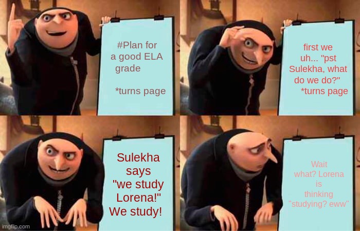 Gru's Plan Meme | #Plan for a good ELA grade                        *turns page; first we uh... "pst Sulekha, what do we do?"       *turns page; Sulekha says "we study Lorena!" We study! Wait what? Lorena is thinking "studying? eww" | image tagged in memes,gru's plan | made w/ Imgflip meme maker