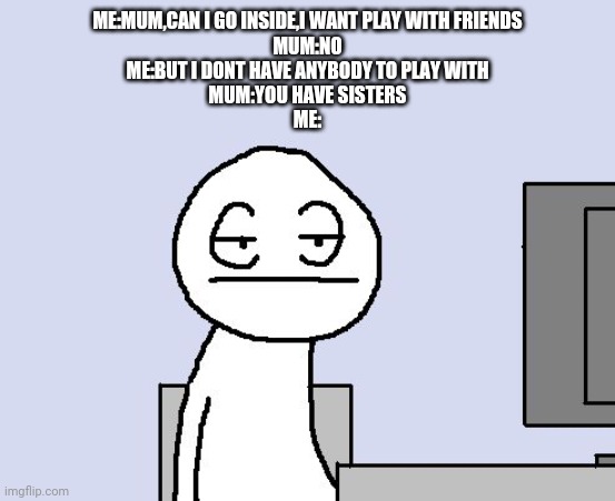 Bored of this crap |  ME:MUM,CAN I GO INSIDE,I WANT PLAY WITH FRIENDS
MUM:NO
ME:BUT I DONT HAVE ANYBODY TO PLAY WITH
MUM:YOU HAVE SISTERS
ME: | image tagged in bored of this crap | made w/ Imgflip meme maker