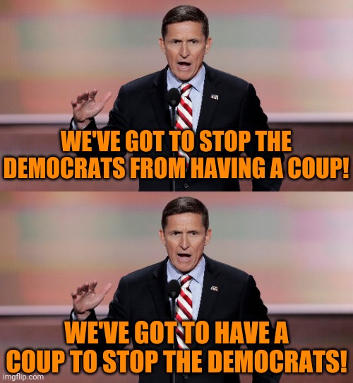 It's projection all the way down... | WE'VE GOT TO STOP THE DEMOCRATS FROM HAVING A COUP! WE'VE GOT TO HAVE A COUP TO STOP THE DEMOCRATS! | image tagged in michael flynn,traitor,liar,gop hypocrite | made w/ Imgflip meme maker