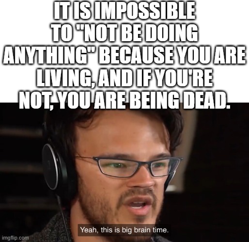LOL | IT IS IMPOSSIBLE TO "NOT BE DOING ANYTHING" BECAUSE YOU ARE LIVING, AND IF YOU'RE NOT, YOU ARE BEING DEAD. | image tagged in yeah this is big brain time,true | made w/ Imgflip meme maker