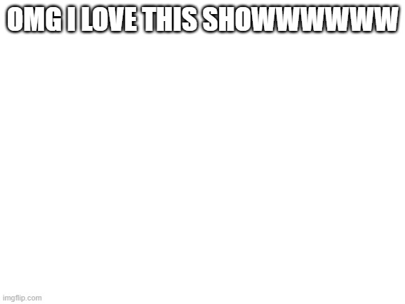 BEST SHOWWWWW | OMG I LOVE THIS SHOWWWWWW | image tagged in blank white template | made w/ Imgflip meme maker