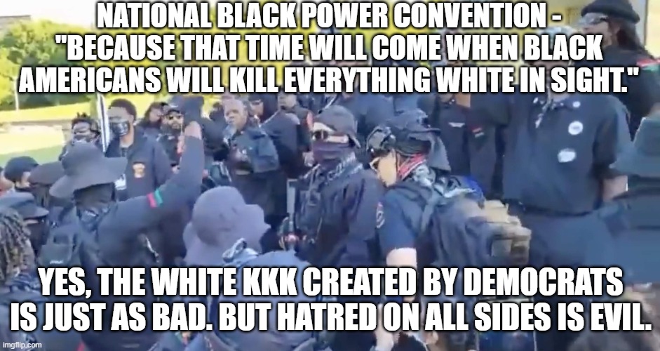 No Room for Hatred | NATIONAL BLACK POWER CONVENTION -
"BECAUSE THAT TIME WILL COME WHEN BLACK AMERICANS WILL KILL EVERYTHING WHITE IN SIGHT."; YES, THE WHITE KKK CREATED BY DEMOCRATS IS JUST AS BAD. BUT HATRED ON ALL SIDES IS EVIL. | image tagged in kkk,blm,democrats,liberals,oklahoma,black | made w/ Imgflip meme maker