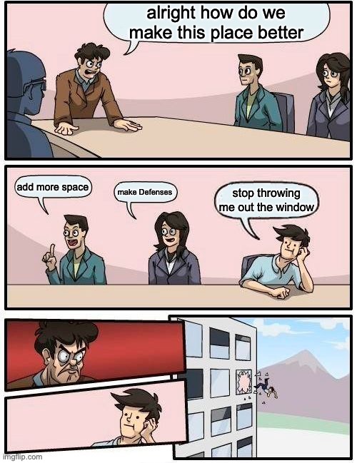 Boardroom Meeting Suggestion | alright how do we make this place better; add more space; make Defenses; stop throwing me out the window | image tagged in memes,boardroom meeting suggestion | made w/ Imgflip meme maker