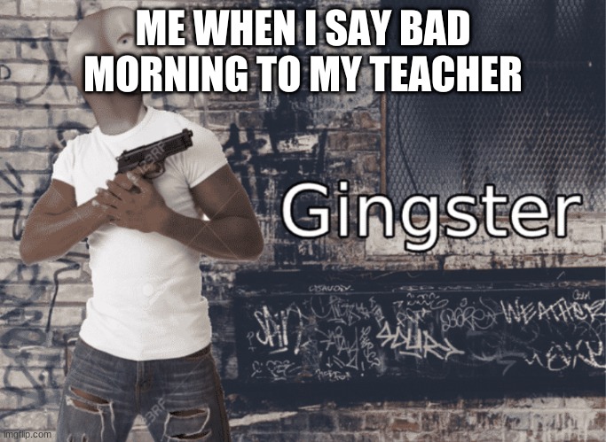 Gingster | ME WHEN I SAY BAD MORNING TO MY TEACHER | image tagged in gingster | made w/ Imgflip meme maker