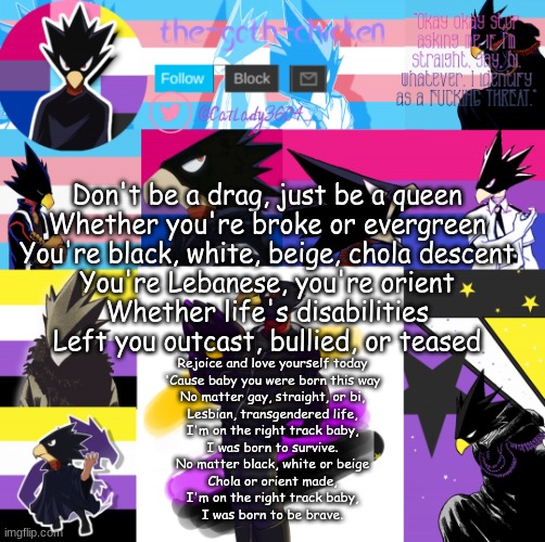 Don't be a drag, just be a queen
Whether you're broke or evergreen
You're black, white, beige, chola descent
You're Lebanese, you're orient
Whether life's disabilities
Left you outcast, bullied, or teased; Rejoice and love yourself today
'Cause baby you were born this way
No matter gay, straight, or bi,
Lesbian, transgendered life,
I'm on the right track baby,
I was born to survive.
No matter black, white or beige
Chola or orient made,
I'm on the right track baby,
I was born to be brave. | image tagged in the-goth-chicken's announcement template 31 | made w/ Imgflip meme maker