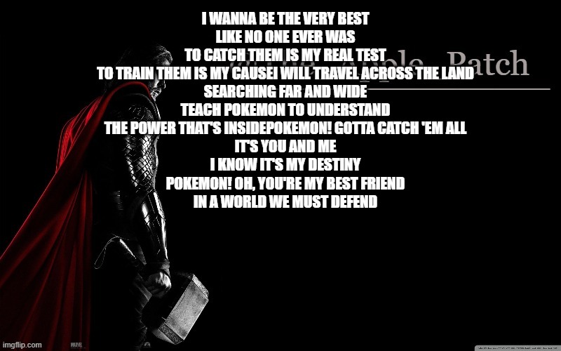 I WANNA BE THE VERY BEST
LIKE NO ONE EVER WAS
TO CATCH THEM IS MY REAL TEST
TO TRAIN THEM IS MY CAUSEI WILL TRAVEL ACROSS THE LAND
SEARCHING FAR AND WIDE
TEACH POKEMON TO UNDERSTAND
THE POWER THAT'S INSIDEPOKEMON! GOTTA CATCH 'EM ALL
IT'S YOU AND ME
I KNOW IT'S MY DESTINY
POKEMON! OH, YOU'RE MY BEST FRIEND
IN A WORLD WE MUST DEFEND | made w/ Imgflip meme maker