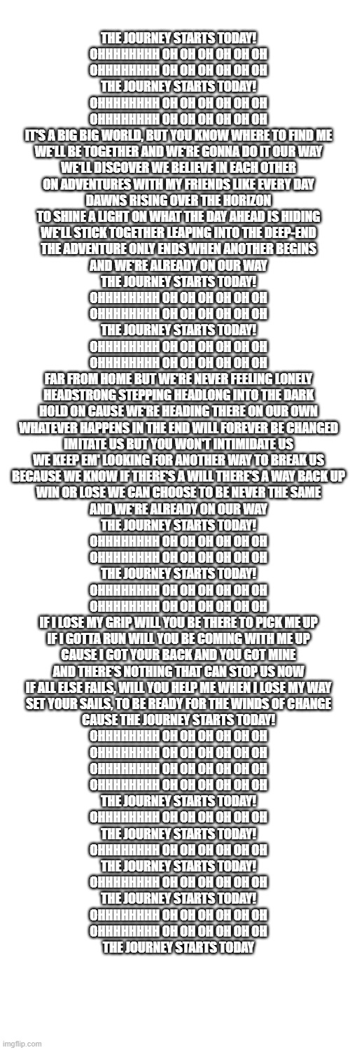 pokemon journeys intro | THE JOURNEY STARTS TODAY!
OHHHHHHHH OH OH OH OH OH OH
OHHHHHHHH OH OH OH OH OH OH
THE JOURNEY STARTS TODAY!
OHHHHHHHH OH OH OH OH OH OH
OHHHHHHHH OH OH OH OH OH OH
IT'S A BIG BIG WORLD, BUT YOU KNOW WHERE TO FIND ME
WE'LL BE TOGETHER AND WE'RE GONNA DO IT OUR WAY
WE'LL DISCOVER WE BELIEVE IN EACH OTHER
ON ADVENTURES WITH MY FRIENDS LIKE EVERY DAY
DAWNS RISING OVER THE HORIZON
TO SHINE A LIGHT ON WHAT THE DAY AHEAD IS HIDING
WE'LL STICK TOGETHER LEAPING INTO THE DEEP-END
THE ADVENTURE ONLY ENDS WHEN ANOTHER BEGINS
AND WE'RE ALREADY ON OUR WAY
THE JOURNEY STARTS TODAY!
OHHHHHHHH OH OH OH OH OH OH
OHHHHHHHH OH OH OH OH OH OH
THE JOURNEY STARTS TODAY!
OHHHHHHHH OH OH OH OH OH OH
OHHHHHHHH OH OH OH OH OH OH
FAR FROM HOME BUT WE'RE NEVER FEELING LONELY
HEADSTRONG STEPPING HEADLONG INTO THE DARK
HOLD ON CAUSE WE'RE HEADING THERE ON OUR OWN
WHATEVER HAPPENS IN THE END WILL FOREVER BE CHANGED
IMITATE US BUT YOU WON'T INTIMIDATE US
WE KEEP EM' LOOKING FOR ANOTHER WAY TO BREAK US
BECAUSE WE KNOW IF THERE'S A WILL THERE'S A WAY BACK UP
WIN OR LOSE WE CAN CHOOSE TO BE NEVER THE SAME
AND WE'RE ALREADY ON OUR WAY
THE JOURNEY STARTS TODAY!
OHHHHHHHH OH OH OH OH OH OH
OHHHHHHHH OH OH OH OH OH OH
THE JOURNEY STARTS TODAY!
OHHHHHHHH OH OH OH OH OH OH
OHHHHHHHH OH OH OH OH OH OH
IF I LOSE MY GRIP WILL YOU BE THERE TO PICK ME UP
IF I GOTTA RUN WILL YOU BE COMING WITH ME UP
CAUSE I GOT YOUR BACK AND YOU GOT MINE
AND THERE'S NOTHING THAT CAN STOP US NOW
IF ALL ELSE FAILS, WILL YOU HELP ME WHEN I LOSE MY WAY
SET YOUR SAILS, TO BE READY FOR THE WINDS OF CHANGE
CAUSE THE JOURNEY STARTS TODAY!
OHHHHHHHH OH OH OH OH OH OH
OHHHHHHHH OH OH OH OH OH OH
OHHHHHHHH OH OH OH OH OH OH
OHHHHHHHH OH OH OH OH OH OH
THE JOURNEY STARTS TODAY!
OHHHHHHHH OH OH OH OH OH OH
THE JOURNEY STARTS TODAY!
OHHHHHHHH OH OH OH OH OH OH
THE JOURNEY STARTS TODAY!
OHHHHHHHH OH OH OH OH OH OH
THE JOURNEY STARTS TODAY!
OHHHHHHHH OH OH OH OH OH OH
OHHHHHHHH OH OH OH OH OH OH
THE JOURNEY STARTS TODAY | image tagged in memes,blank transparent square | made w/ Imgflip meme maker