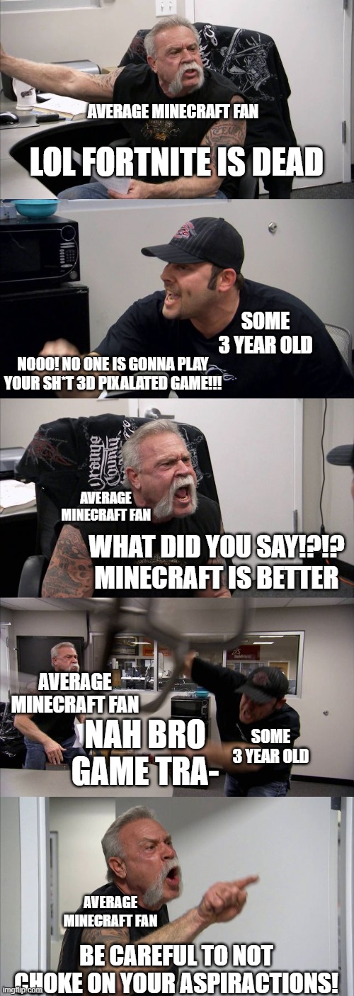 American Chopper Argument | AVERAGE MINECRAFT FAN; LOL FORTNITE IS DEAD; SOME 3 YEAR OLD; NOOO! NO ONE IS GONNA PLAY YOUR SH*T 3D PIXALATED GAME!!! AVERAGE MINECRAFT FAN; WHAT DID YOU SAY!?!? MINECRAFT IS BETTER; AVERAGE MINECRAFT FAN; SOME 3 YEAR OLD; NAH BRO GAME TRA-; AVERAGE MINECRAFT FAN; BE CAREFUL TO NOT CHOKE ON YOUR ASPIRACTIONS! | image tagged in memes,american chopper argument | made w/ Imgflip meme maker