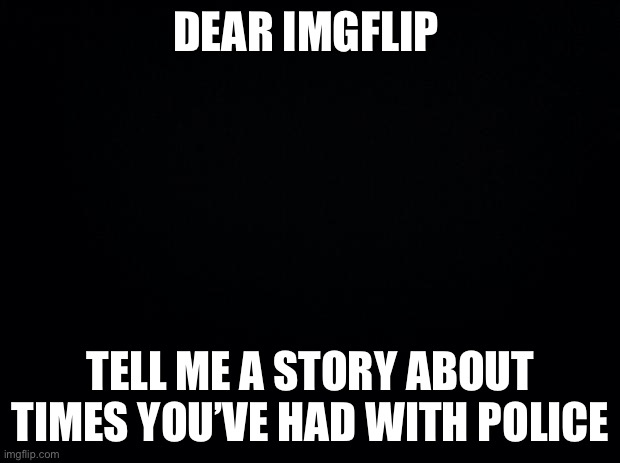 Please comment you story | DEAR IMGFLIP; TELL ME A STORY ABOUT TIMES YOU’VE HAD WITH POLICE | image tagged in black background | made w/ Imgflip meme maker