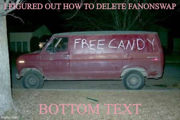 Free candy van | I FIGURED OUT HOW TO DELETE FANONSWAP; BOTTOM TEXT | image tagged in free candy van | made w/ Imgflip meme maker