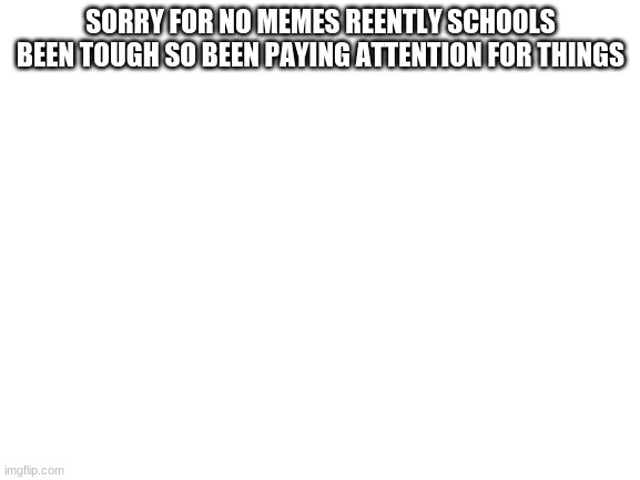Blank White Template | SORRY FOR NO MEMES REENTLY SCHOOLS BEEN TOUGH SO BEEN PAYING ATTENTION FOR THINGS | image tagged in blank white template | made w/ Imgflip meme maker