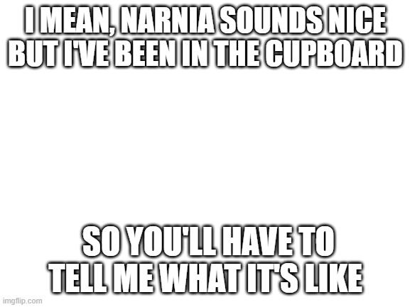 Blank White Template | I MEAN, NARNIA SOUNDS NICE
BUT I'VE BEEN IN THE CUPBOARD; SO YOU'LL HAVE TO TELL ME WHAT IT'S LIKE | image tagged in blank white template | made w/ Imgflip meme maker