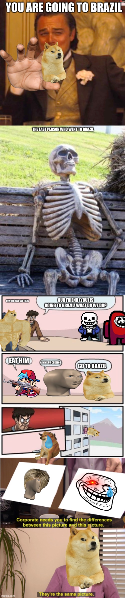 A meme stream | YOU ARE GOING TO BRAZIL; THE LAST PERSON WHO WENT TO BRAZIL; HOW THE DOGE GOT THERE; OUR FRIEND (YOU) IS GOING TO BRAZIL! WHAT DO WE DO? EAT HIM; GIMME UR CHEETOS; GO TO BRAZIL | image tagged in memes,laughing leo,waiting skeleton,boardroom meeting suggestion,they're the same picture | made w/ Imgflip meme maker