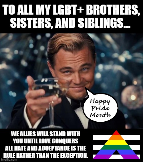 Leonardo Dicaprio Cheers Meme | TO ALL MY LGBT+ BROTHERS, SISTERS, AND SIBLINGS... Happy Pride Month; WE ALLIES WILL STAND WITH YOU UNTIL LOVE CONQUERS ALL HATE AND ACCEPTANCE IS THE RULE RATHER THAN THE EXCEPTION. | image tagged in memes,leonardo dicaprio cheers | made w/ Imgflip meme maker