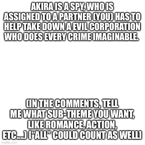 Hey. Sub-theme. Please. | AKIRA IS A SPY, WHO IS ASSIGNED TO A PARTNER (YOU) HAS TO HELP TAKE DOWN A EVIL CORPORATION WHO DOES EVERY CRIME IMAGINABLE. (IN THE COMMENTS, TELL ME WHAT SUB-THEME YOU WANT, LIKE ROMANCE, ACTION, ETC....) [“ALL” COULD COUNT AS WELL] | image tagged in memes,blank transparent square | made w/ Imgflip meme maker