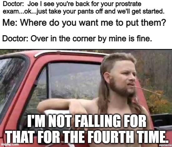 almost politically correct redneck | Doctor:  Joe I see you're back for your prostrate exam...ok...just take your pants off and we'll get started. Me: Where do you want me to put them? Doctor: Over in the corner by mine is fine. I'M NOT FALLING FOR THAT FOR THE FOURTH TIME. | image tagged in almost politically correct redneck | made w/ Imgflip meme maker