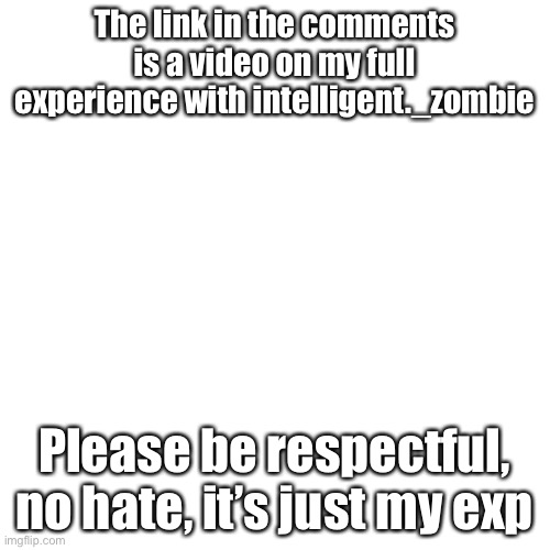 Follow the link in comments | The link in the comments is a video on my full experience with intelligent._zombie; Please be respectful, no hate, it’s just my experience | image tagged in memes,blank transparent square | made w/ Imgflip meme maker