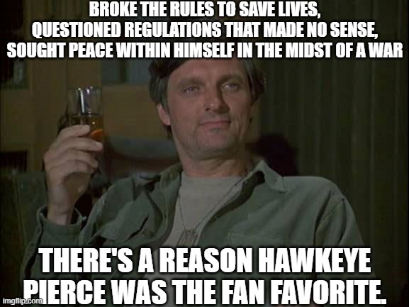 He's my favorite | BROKE THE RULES TO SAVE LIVES, QUESTIONED REGULATIONS THAT MADE NO SENSE, SOUGHT PEACE WITHIN HIMSELF IN THE MIDST OF A WAR; THERE'S A REASON HAWKEYE PIERCE WAS THE FAN FAVORITE. | image tagged in hawkeye mash with drink,government corruption,evil government,us government | made w/ Imgflip meme maker