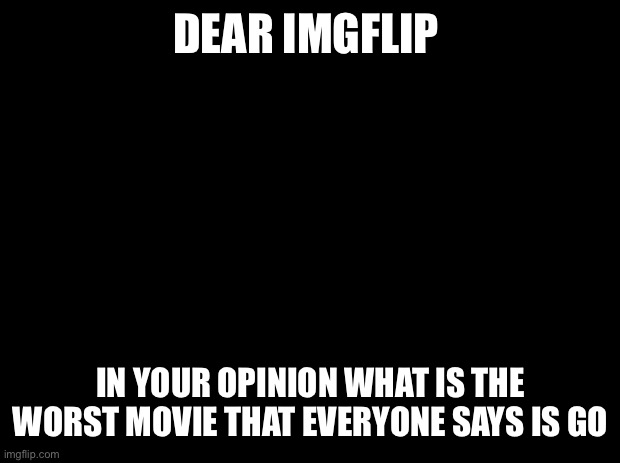 Answer in the comments | DEAR IMGFLIP; IN YOUR OPINION WHAT IS THE WORST MOVIE THAT EVERYONE SAYS IS GOOD | image tagged in black background | made w/ Imgflip meme maker