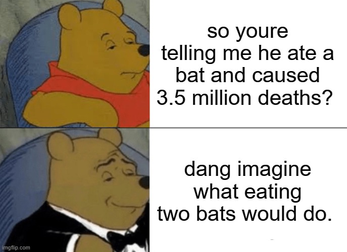Tuxedo Winnie The Pooh Meme | so youre telling me he ate a bat and caused 3.5 million deaths? dang imagine what eating two bats would do. | image tagged in memes,tuxedo winnie the pooh | made w/ Imgflip meme maker
