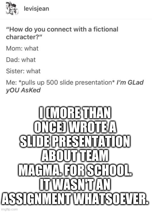i realize this was meant to be a joke, (Saw this scrolling through other memes) but I identify with it so well. | I (MORE THAN ONCE) WROTE A SLIDE PRESENTATION ABOUT TEAM MAGMA. FOR SCHOOL. IT WASN'T AN ASSIGNMENT WHATSOEVER. | image tagged in blank white template | made w/ Imgflip meme maker