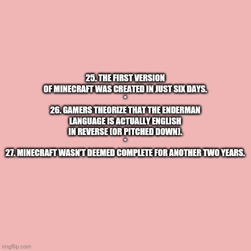 Minecraft Random Facts 25-27 (Need an explanation?) | 25. THE FIRST VERSION OF MINECRAFT WAS CREATED IN JUST SIX DAYS.
*
26. GAMERS THEORIZE THAT THE ENDERMAN LANGUAGE IS ACTUALLY ENGLISH IN REVERSE (OR PITCHED DOWN).
*
27. MINECRAFT WASN’T DEEMED COMPLETE FOR ANOTHER TWO YEARS. | image tagged in memes,blank transparent square,mentalfloss | made w/ Imgflip meme maker
