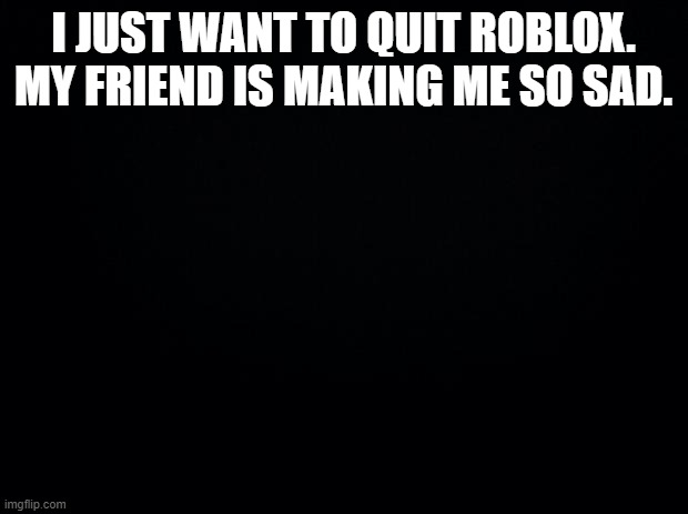 Black background | I JUST WANT TO QUIT ROBLOX. MY FRIEND IS MAKING ME SO SAD. | image tagged in black background | made w/ Imgflip meme maker