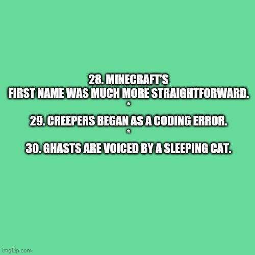 More Minecraft Random Facts 28-30 | 28. MINECRAFT’S FIRST NAME WAS MUCH MORE STRAIGHTFORWARD.
*
29. CREEPERS BEGAN AS A CODING ERROR.
*
30. GHASTS ARE VOICED BY A SLEEPING CAT. | image tagged in memes,blank transparent square,mentalfloss | made w/ Imgflip meme maker