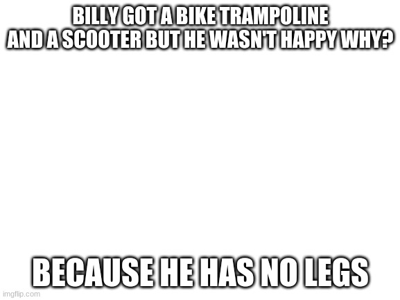 Blank White Template | BILLY GOT A BIKE TRAMPOLINE AND A SCOOTER BUT HE WASN'T HAPPY WHY? BECAUSE HE HAS NO LEGS | image tagged in blank white template | made w/ Imgflip meme maker