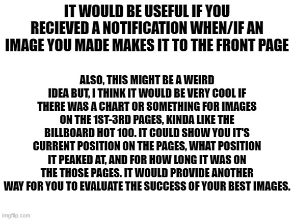 Here are some ideas of mine for the front page | IT WOULD BE USEFUL IF YOU RECIEVED A NOTIFICATION WHEN/IF AN IMAGE YOU MADE MAKES IT TO THE FRONT PAGE; ALSO, THIS MIGHT BE A WEIRD IDEA BUT, I THINK IT WOULD BE VERY COOL IF THERE WAS A CHART OR SOMETHING FOR IMAGES ON THE 1ST-3RD PAGES, KINDA LIKE THE BILLBOARD HOT 100. IT COULD SHOW YOU IT'S CURRENT POSITION ON THE PAGES, WHAT POSITION IT PEAKED AT, AND FOR HOW LONG IT WAS ON THE THOSE PAGES. IT WOULD PROVIDE ANOTHER WAY FOR YOU TO EVALUATE THE SUCCESS OF YOUR BEST IMAGES. | image tagged in blank white template,imgflip,front page,frontpage,ideas | made w/ Imgflip meme maker