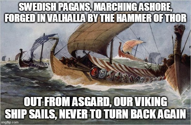 Swedish Pagans | SWEDISH PAGANS, MARCHING ASHORE, FORGED IN VALHALLA BY THE HAMMER OF THOR; OUT FROM ASGARD, OUR VIKING SHIP SAILS, NEVER TO TURN BACK AGAIN | image tagged in vikings,sabaton,swedish pagans,viking,pagan,pagans | made w/ Imgflip meme maker