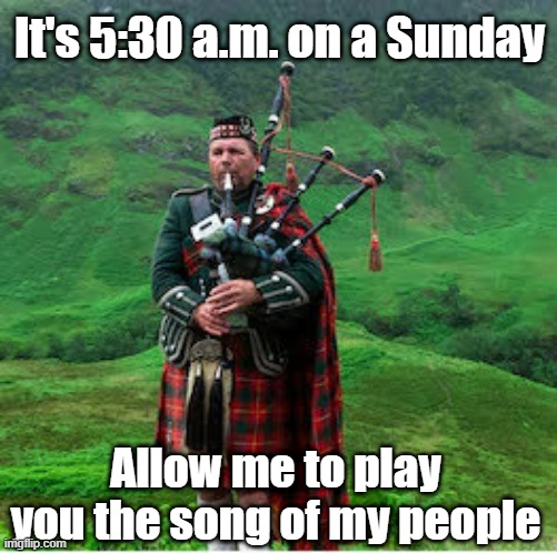 Sunday Morning Bagpiper | It's 5:30 a.m. on a Sunday; Allow me to play you the song of my people | image tagged in bagpipes | made w/ Imgflip meme maker