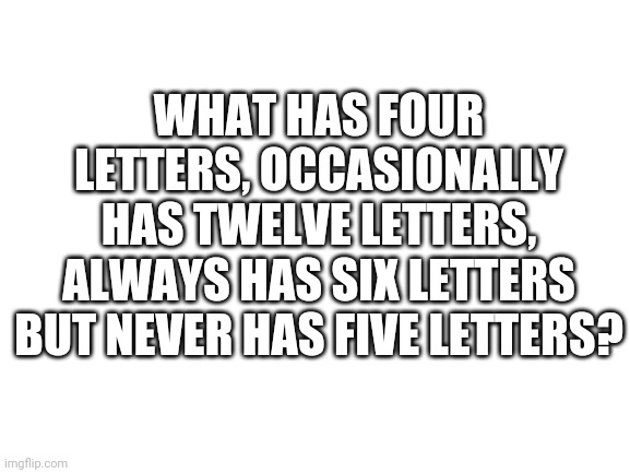Can you figure the riddle out? | WHAT HAS FOUR LETTERS, OCCASIONALLY HAS TWELVE LETTERS, ALWAYS HAS SIX LETTERS BUT NEVER HAS FIVE LETTERS? | image tagged in blank white template | made w/ Imgflip meme maker