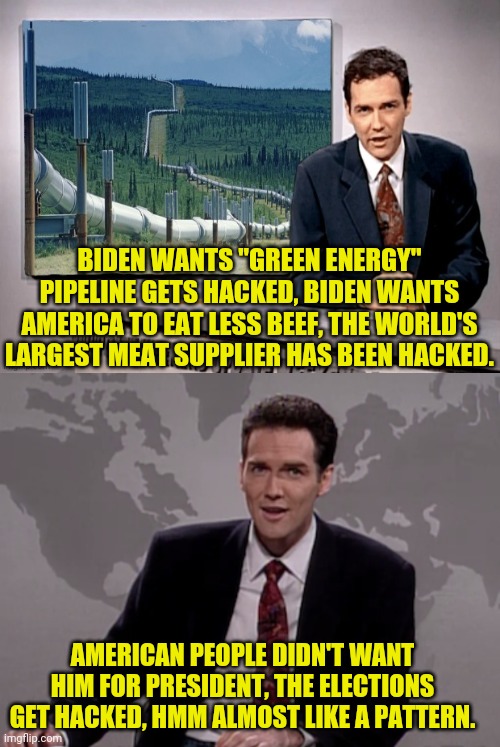 What's the next Hack in favor of bidens agenda | BIDEN WANTS "GREEN ENERGY" PIPELINE GETS HACKED, BIDEN WANTS AMERICA TO EAT LESS BEEF, THE WORLD'S LARGEST MEAT SUPPLIER HAS BEEN HACKED. AMERICAN PEOPLE DIDN'T WANT HIM FOR PRESIDENT, THE ELECTIONS GET HACKED, HMM ALMOST LIKE A PATTERN. | image tagged in norm macdonald weekend update,joe biden,traitor,election fraud | made w/ Imgflip meme maker