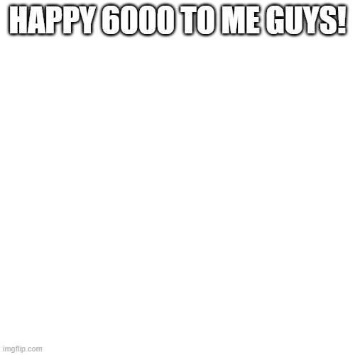 Blank Transparent Square | HAPPY 6000 TO ME GUYS! | image tagged in memes,blank transparent square | made w/ Imgflip meme maker