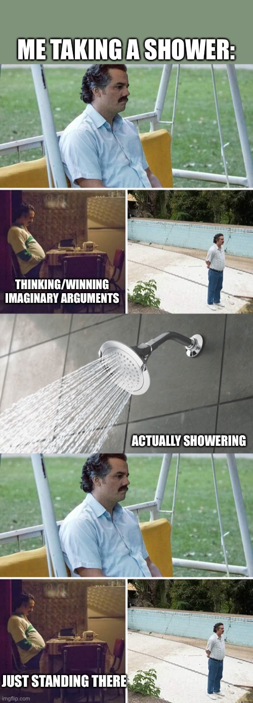 It’s true | ME TAKING A SHOWER:; THINKING/WINNING IMAGINARY ARGUMENTS; ACTUALLY SHOWERING; JUST STANDING THERE | image tagged in memes,sad pablo escobar,shower thoughts | made w/ Imgflip meme maker